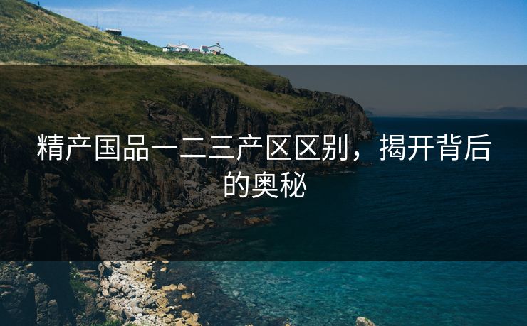 精产国品一二三产区区别，揭开背后的奥秘