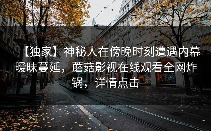 【独家】神秘人在傍晚时刻遭遇内幕暧昧蔓延，蘑菇影视在线观看全网炸锅，详情点击