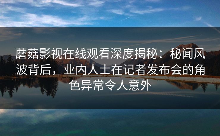 蘑菇影视在线观看深度揭秘：秘闻风波背后，业内人士在记者发布会的角色异常令人意外