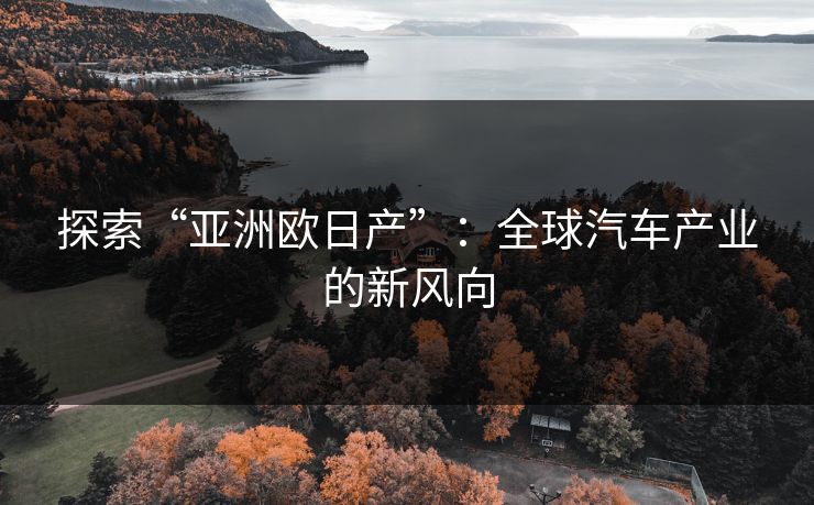 探索“亚洲欧日产”：全球汽车产业的新风向