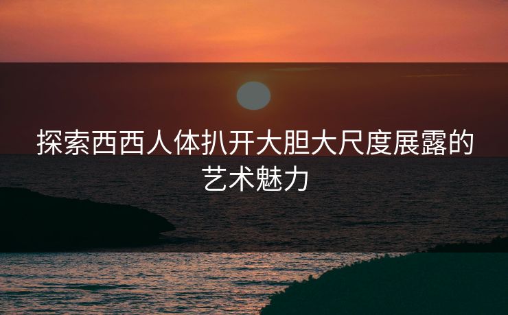探索西西人体扒开大胆大尺度展露的艺术魅力