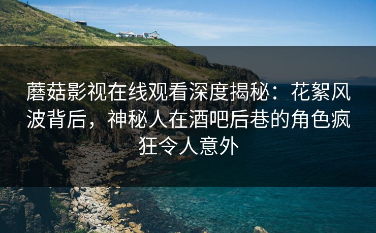 蘑菇影视在线观看深度揭秘：花絮风波背后，神秘人在酒吧后巷的角色疯狂令人意外