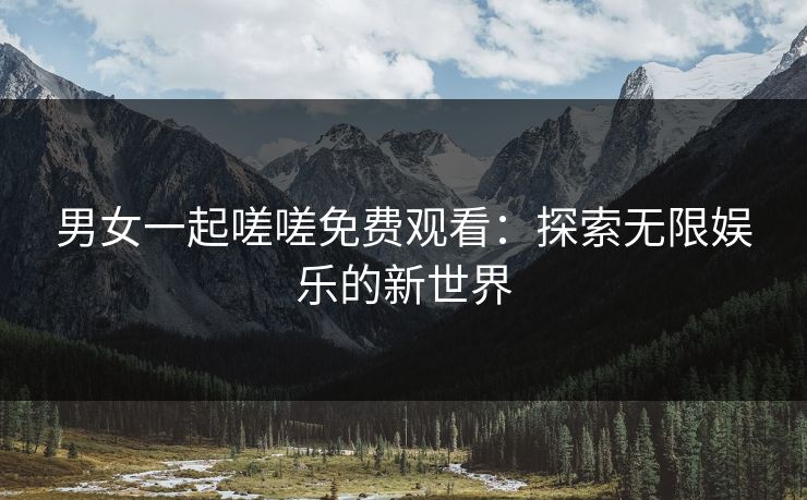 男女一起嗟嗟免费观看：探索无限娱乐的新世界