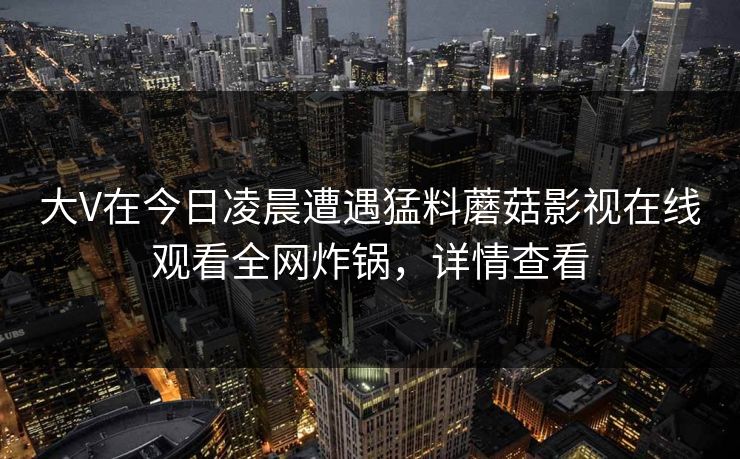 大V在今日凌晨遭遇猛料蘑菇影视在线观看全网炸锅，详情查看
