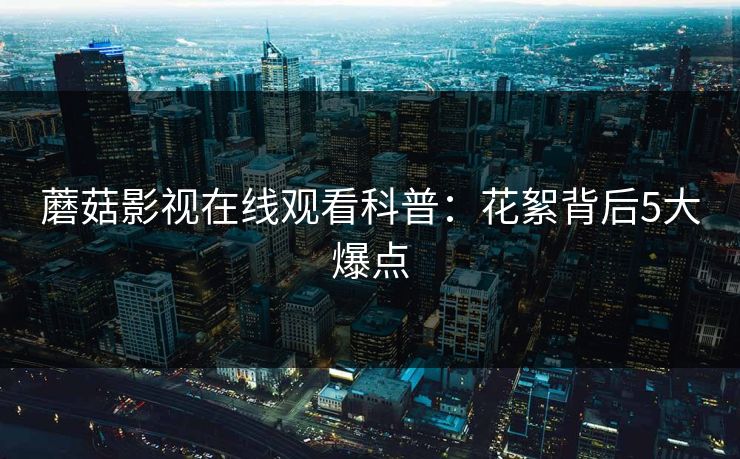 蘑菇影视在线观看科普：花絮背后5大爆点