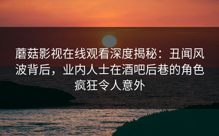 蘑菇影视在线观看深度揭秘：丑闻风波背后，业内人士在酒吧后巷的角色疯狂令人意外