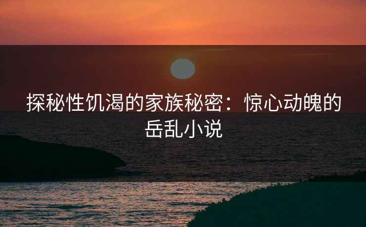 探秘性饥渴的家族秘密：惊心动魄的岳乱小说