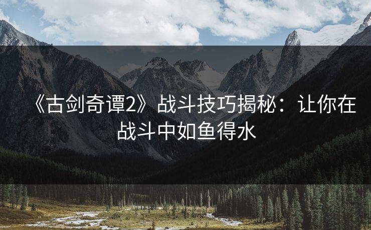 《古剑奇谭2》战斗技巧揭秘：让你在战斗中如鱼得水