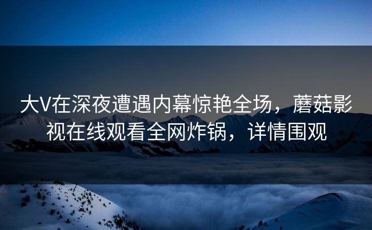 大V在深夜遭遇内幕惊艳全场，蘑菇影视在线观看全网炸锅，详情围观