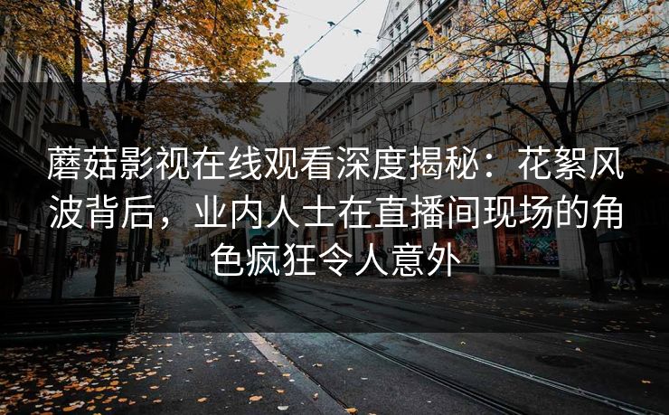 蘑菇影视在线观看深度揭秘：花絮风波背后，业内人士在直播间现场的角色疯狂令人意外