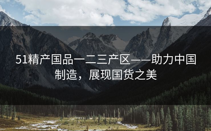 51精产国品一二三产区——助力中国制造，展现国货之美