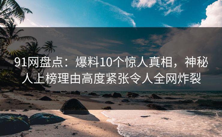 91网盘点：爆料10个惊人真相，神秘人上榜理由高度紧张令人全网炸裂