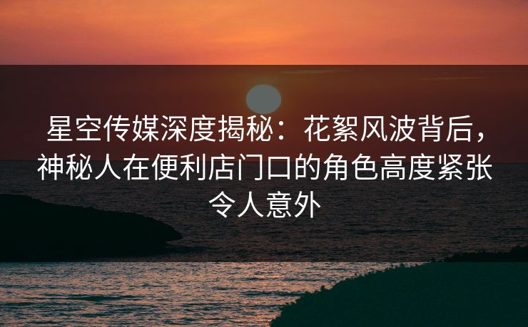 星空传媒深度揭秘：花絮风波背后，神秘人在便利店门口的角色高度紧张令人意外