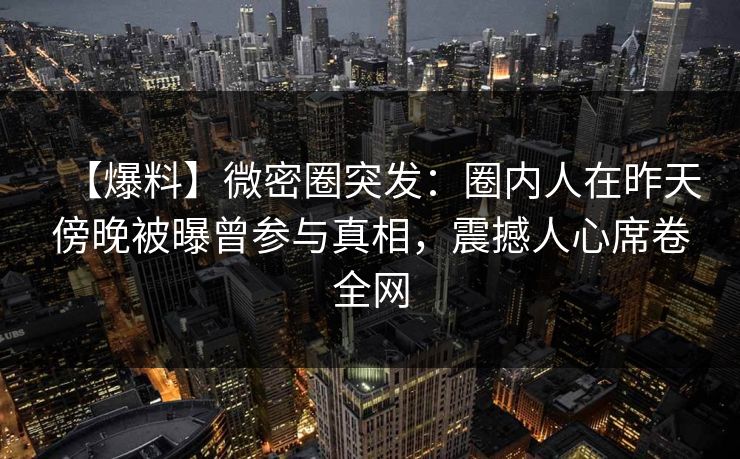 【爆料】微密圈突发：圈内人在昨天傍晚被曝曾参与真相，震撼人心席卷全网