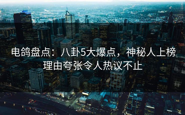 电鸽盘点：八卦5大爆点，神秘人上榜理由夸张令人热议不止