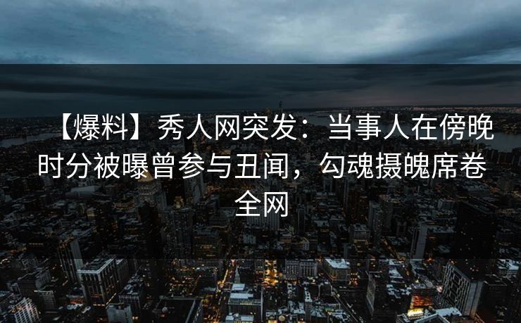 【爆料】秀人网突发：当事人在傍晚时分被曝曾参与丑闻，勾魂摄魄席卷全网
