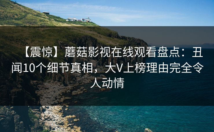 【震惊】蘑菇影视在线观看盘点：丑闻10个细节真相，大V上榜理由完全令人动情