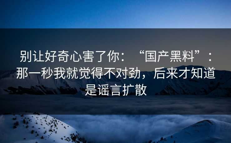 别让好奇心害了你：“国产黑料”：那一秒我就觉得不对劲，后来才知道是谣言扩散