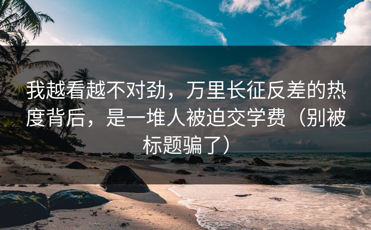 我越看越不对劲，万里长征反差的热度背后，是一堆人被迫交学费（别被标题骗了）