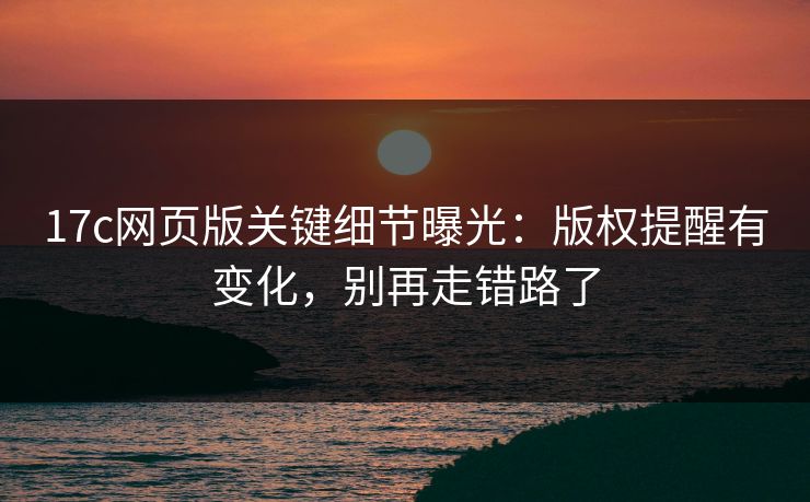 17c网页版关键细节曝光：版权提醒有变化，别再走错路了