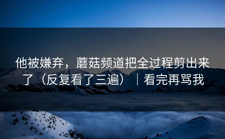 他被嫌弃，蘑菇频道把全过程剪出来了（反复看了三遍）｜看完再骂我
