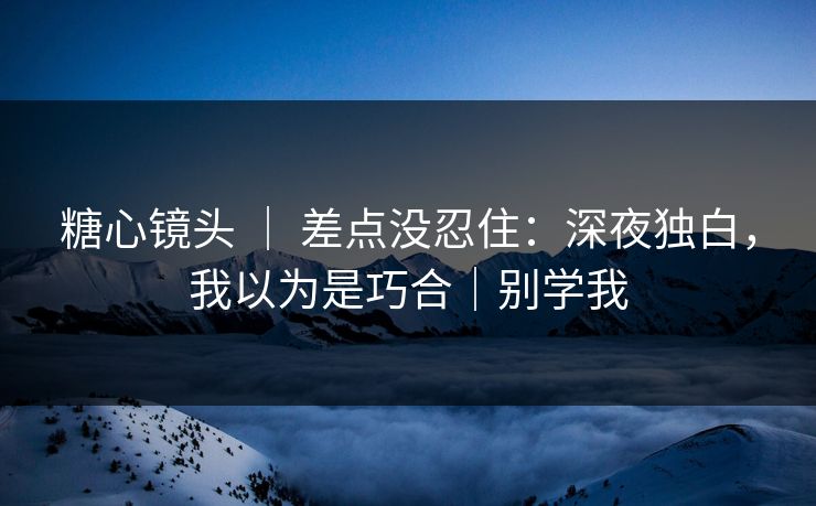 糖心镜头 ｜ 差点没忍住：深夜独白，我以为是巧合｜别学我