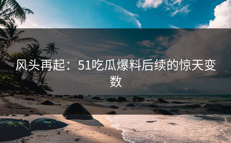 风头再起：51吃瓜爆料后续的惊天变数