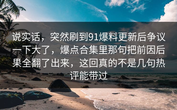 说实话，突然刷到91爆料更新后争议一下大了，爆点合集里那句把前因后果全翻了出来，这回真的不是几句热评能带过